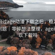 实际用过age动漫下载之后，稳定性有没有问题｜零碎想法整理，age动漫可以下载吗
