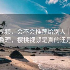 樱桃视频，会不会推荐给别人｜零碎想法整理，樱桃视频是真的还是假的