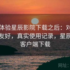 实际体验星辰影院下载之后：对新手友不友好，真实使用记录，星辰影院客户端下载