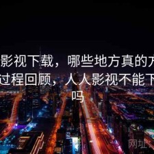 人人影视下载，哪些地方真的方便｜体验过程回顾，人人影视不能下载了吗