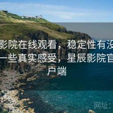 星辰影院在线观看，稳定性有没有问题｜一些真实感受，星辰影院官方客户端