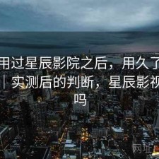 实际用过星辰影院之后，用久了会不会烦｜实测后的判断，星辰影视好用吗