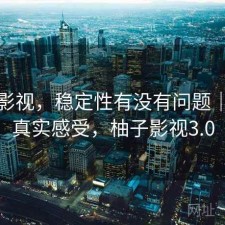 柚子影视，稳定性有没有问题｜一些真实感受，柚子影视3.0