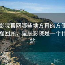 星辰影院官网哪些地方真的方便？体验过程回顾，星辰影院是一个什么网站