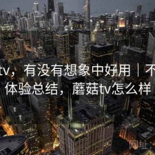 蘑菇tv，有没有想象中好用｜不完整体验总结，蘑菇tv怎么样
