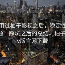 实际用过柚子影视之后，稳定性有没有问题｜踩坑之后的总结，柚子影视tv版官网下载