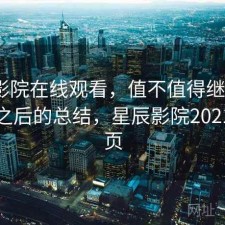 星辰影院在线观看，值不值得继续用｜踩坑之后的总结，星辰影院2021版首页