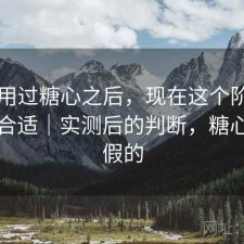 实际用过糖心之后，现在这个阶段用合不合适｜实测后的判断，糖心真的假的