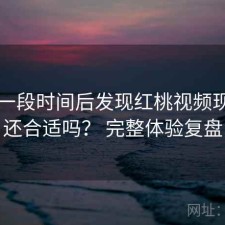 实测一段时间后发现红桃视频现在用还合适吗？ 完整体验复盘