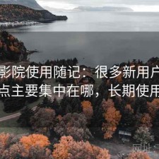 星辰影院使用随记：很多新用户会纠结缺点主要集中在哪，长期使用结论