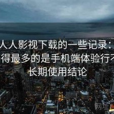 关于人人影视下载的一些记录：后台被问得最多的是手机端体验行不行，长期使用结论