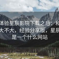 实际体验星辰影院下载之后：和同类差距大不大，经验分享版，星辰影院是一个什么网站