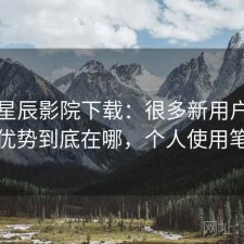 聊聊星辰影院下载：很多新用户会纠结优势到底在哪，个人使用笔记