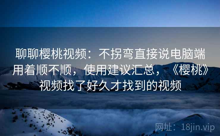 聊聊樱桃视频：不拐弯直接说电脑端用着顺不顺，使用建议汇总，《樱桃》视频找了好久才找到的视频  第1张