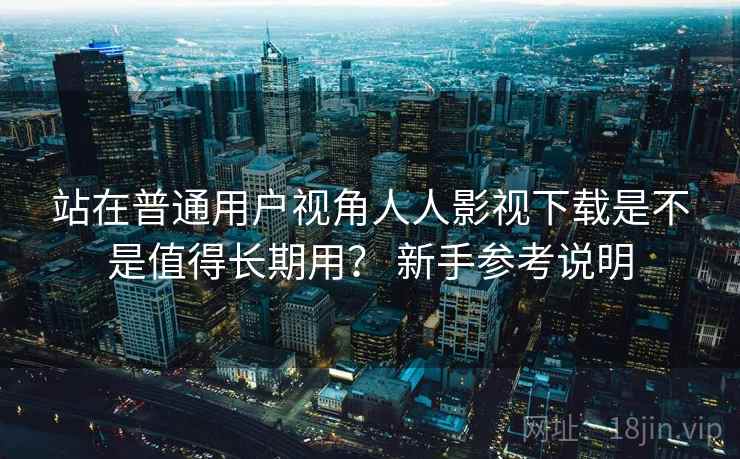 站在普通用户视角人人影视下载是不是值得长期用？ 新手参考说明  第1张