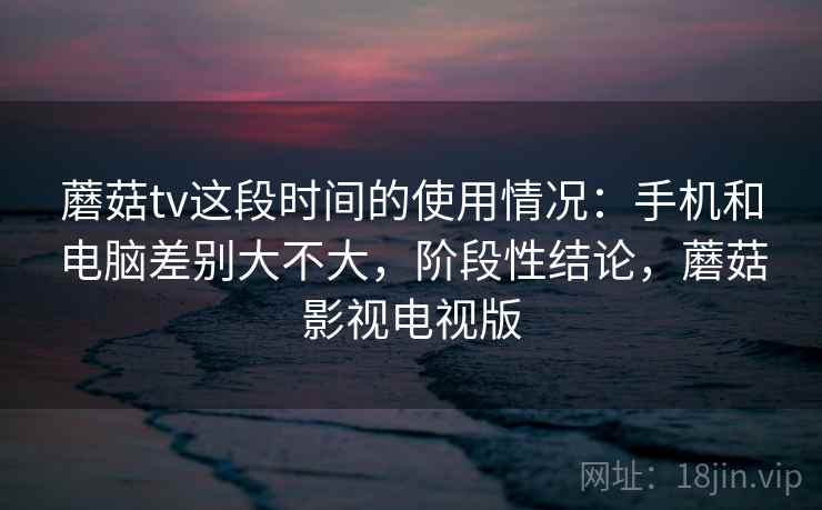 蘑菇tv这段时间的使用情况：手机和电脑差别大不大，阶段性结论，蘑菇影视电视版  第1张