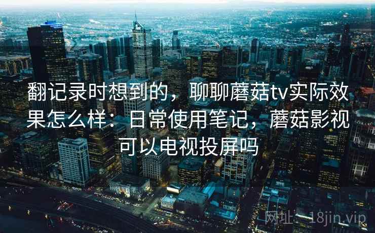 翻记录时想到的，聊聊蘑菇tv实际效果怎么样：日常使用笔记，蘑菇影视可以电视投屏吗  第1张