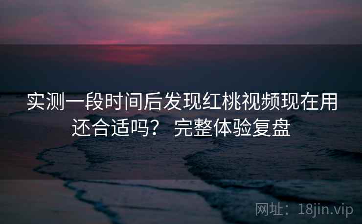 实测一段时间后发现红桃视频现在用还合适吗？ 完整体验复盘  第1张