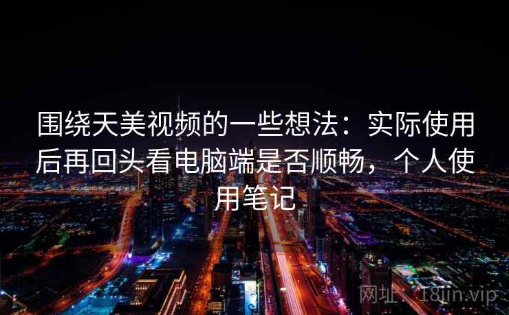 围绕天美视频的一些想法:实际使用后再回头看电脑端是否顺畅,个人使用笔记 第1张 围绕天美视频的一些想法:实际使用后再回头看电脑端是否顺畅,个人使用笔记 第1张