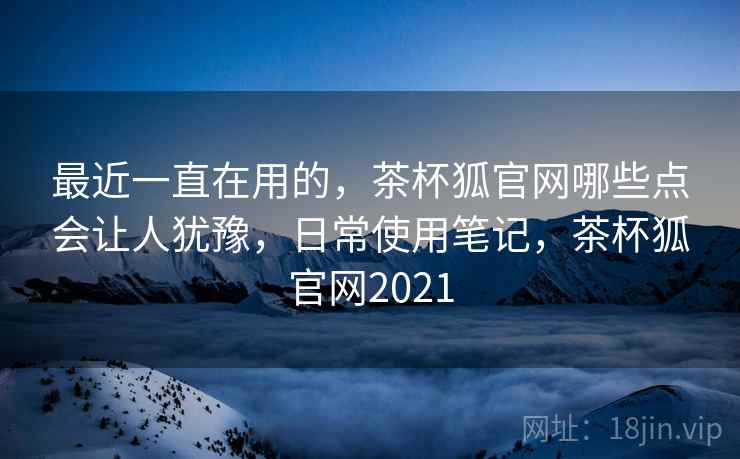 最近一直在用的,茶杯狐官网哪些点会让人犹豫,日常使用笔记,茶杯狐官网2021 第1张 最近一直在用的,茶杯狐官网哪些点会让人犹豫,日常使用笔记,茶杯狐官网2021 第1张