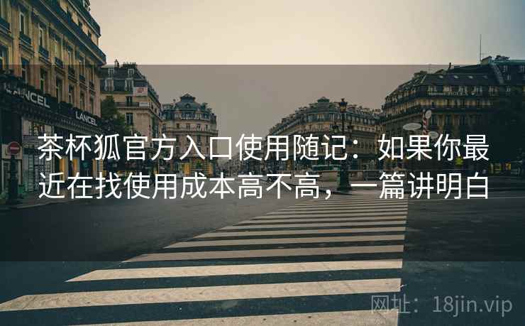 茶杯狐官方入口使用随记:如果你最近在找使用成本高不高,一篇讲明白 第2张 茶杯狐官方入口使用随记:如果你最近在找使用成本高不高,一篇讲明白 第2张