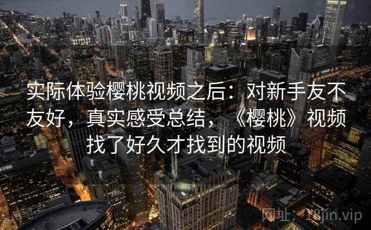 实际体验樱桃视频之后:对新手友不友好,真实感受总结,《樱桃》视频找了好久才找到的视频 第2张 实际体验樱桃视频之后:对新手友不友好,真实感受总结,《樱桃》视频找了好久才找到的视频 第2张