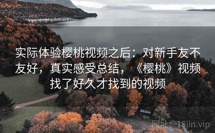实际体验樱桃视频之后:对新手友不友好,真实感受总结,《樱桃》视频找了好久才找到的视频 第1张 实际体验樱桃视频之后:对新手友不友好,真实感受总结,《樱桃》视频找了好久才找到的视频 第1张