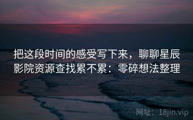 把这段时间的感受写下来，聊聊星辰影院资源查找累不累：零碎想法整理  第2张