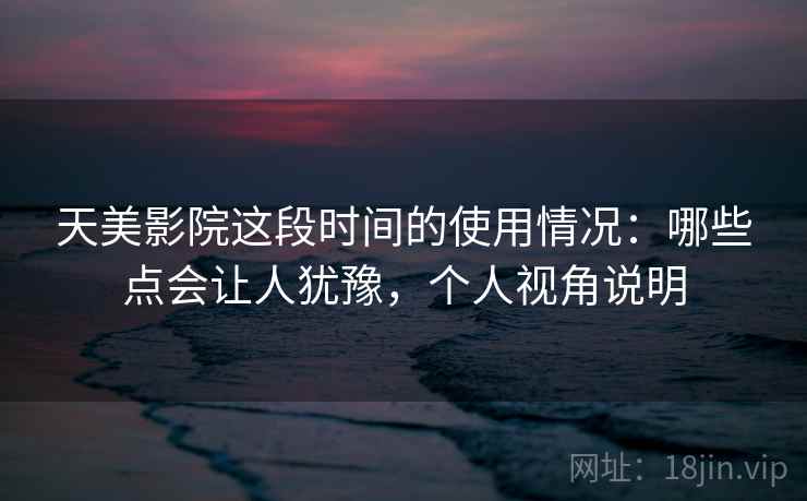 天美影院这段时间的使用情况：哪些点会让人犹豫，个人视角说明  第1张