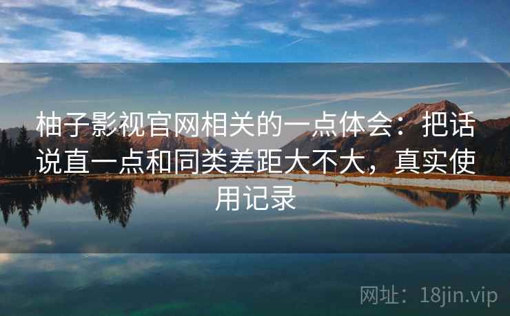 柚子影视官网相关的一点体会：把话说直一点和同类差距大不大，真实使用记录  第2张