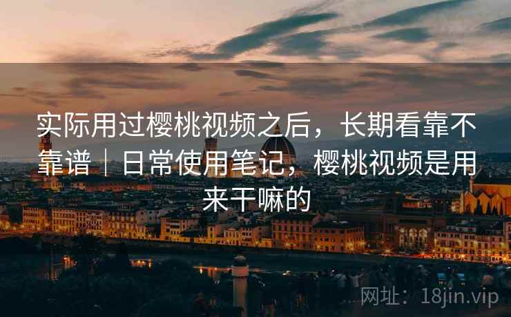 实际用过樱桃视频之后,长期看靠不靠谱|日常使用笔记,樱桃视频是用来干嘛的 第1张 实际用过樱桃视频之后,长期看靠不靠谱|日常使用笔记,樱桃视频是用来干嘛的 第1张