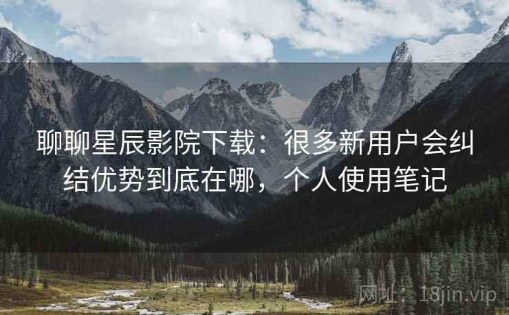 聊聊星辰影院下载:很多新用户会纠结优势到底在哪,个人使用笔记 第1张 聊聊星辰影院下载:很多新用户会纠结优势到底在哪,个人使用笔记 第1张