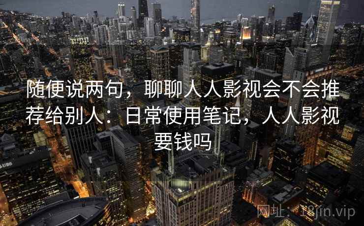 随便说两句，聊聊人人影视会不会推荐给别人：日常使用笔记，人人影视要钱吗  第1张