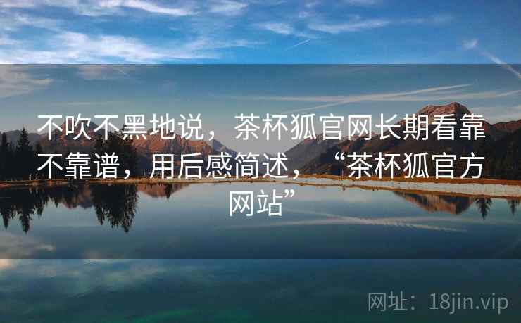 不吹不黑地说,茶杯狐官网长期看靠不靠谱,用后感简述,“茶杯狐官方网站” 第1张 不吹不黑地说,茶杯狐官网长期看靠不靠谱,用后感简述,“茶杯狐官方网站” 第1张