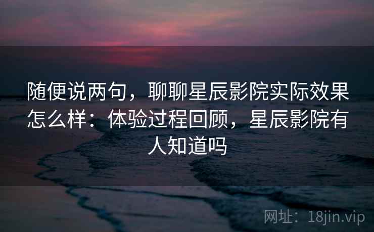 随便说两句,聊聊星辰影院实际效果怎么样:体验过程回顾,星辰影院有人知道吗 第1张 随便说两句,聊聊星辰影院实际效果怎么样:体验过程回顾,星辰影院有人知道吗 第1张