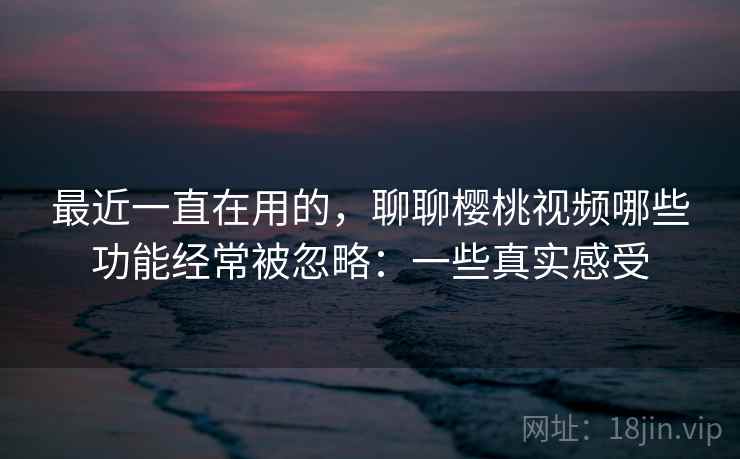 最近一直在用的，聊聊樱桃视频哪些功能经常被忽略：一些真实感受  第2张