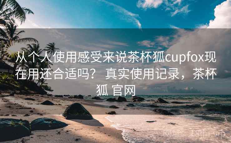 从个人使用感受来说茶杯狐cupfox现在用还合适吗? 真实使用记录,茶杯狐 官网 第1张 从个人使用感受来说茶杯狐cupfox现在用还合适吗? 真实使用记录,茶杯狐 官网 第1张