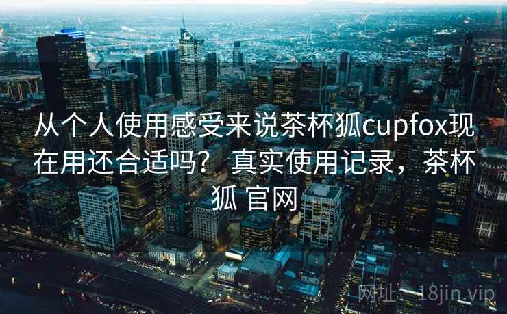 从个人使用感受来说茶杯狐cupfox现在用还合适吗? 真实使用记录,茶杯狐 官网 第2张 从个人使用感受来说茶杯狐cupfox现在用还合适吗? 真实使用记录,茶杯狐 官网 第2张