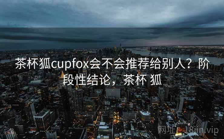 茶杯狐cupfox会不会推荐给别人?阶段性结论,茶杯 狐 第2张 茶杯狐cupfox会不会推荐给别人?阶段性结论,茶杯 狐 第2张