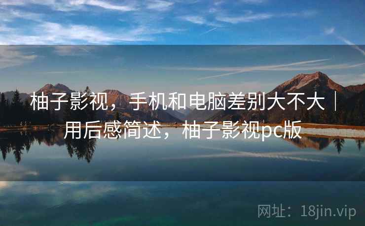 柚子影视，手机和电脑差别大不大｜用后感简述，柚子影视pc版  第1张
