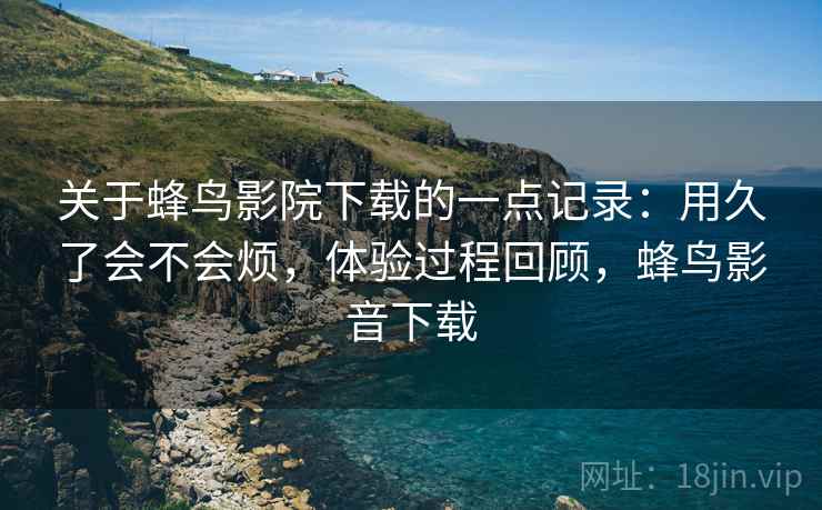 关于蜂鸟影院下载的一点记录：用久了会不会烦，体验过程回顾，蜂鸟影音下载  第1张