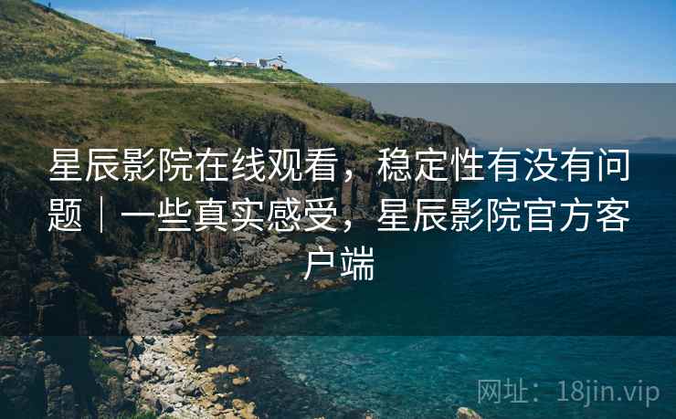 星辰影院在线观看，稳定性有没有问题｜一些真实感受，星辰影院官方客户端  第1张