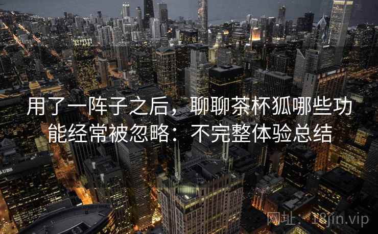 用了一阵子之后,聊聊茶杯狐哪些功能经常被忽略:不完整体验总结 第1张 用了一阵子之后,聊聊茶杯狐哪些功能经常被忽略:不完整体验总结 第1张