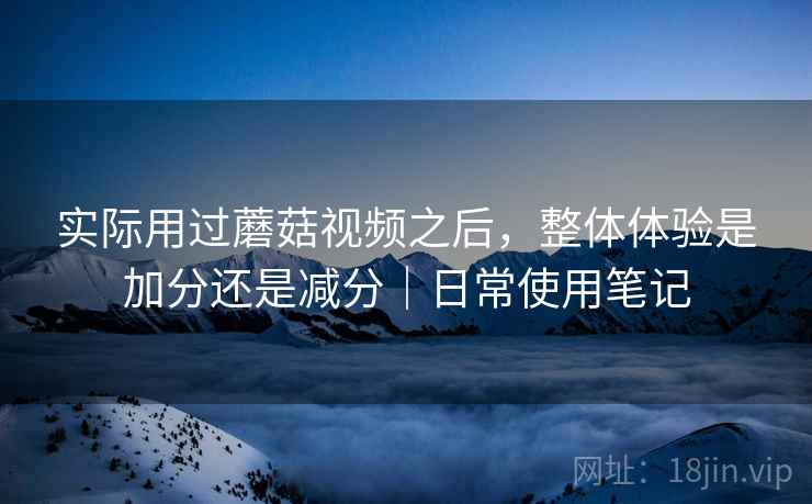 实际用过蘑菇视频之后,整体体验是加分还是减分|日常使用笔记 第1张 实际用过蘑菇视频之后,整体体验是加分还是减分|日常使用笔记 第1张