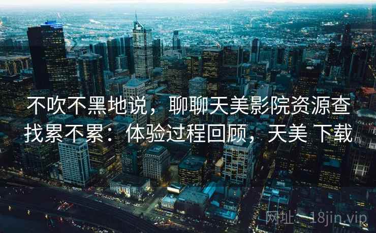 不吹不黑地说,聊聊天美影院资源查找累不累:体验过程回顾,天美 下载 第2张 不吹不黑地说,聊聊天美影院资源查找累不累:体验过程回顾,天美 下载 第2张