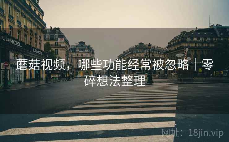 蘑菇视频,哪些功能经常被忽略|零碎想法整理 第1张 蘑菇视频,哪些功能经常被忽略|零碎想法整理 第1张