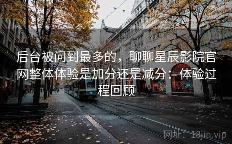 后台被问到最多的,聊聊星辰影院官网整体体验是加分还是减分:体验过程回顾 第1张 后台被问到最多的,聊聊星辰影院官网整体体验是加分还是减分:体验过程回顾 第1张