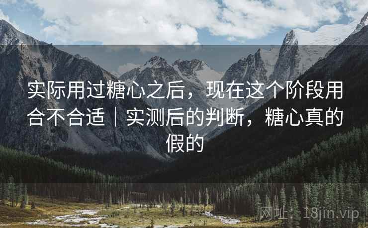 实际用过糖心之后,现在这个阶段用合不合适|实测后的判断,糖心真的假的 第1张 实际用过糖心之后,现在这个阶段用合不合适|实测后的判断,糖心真的假的 第1张