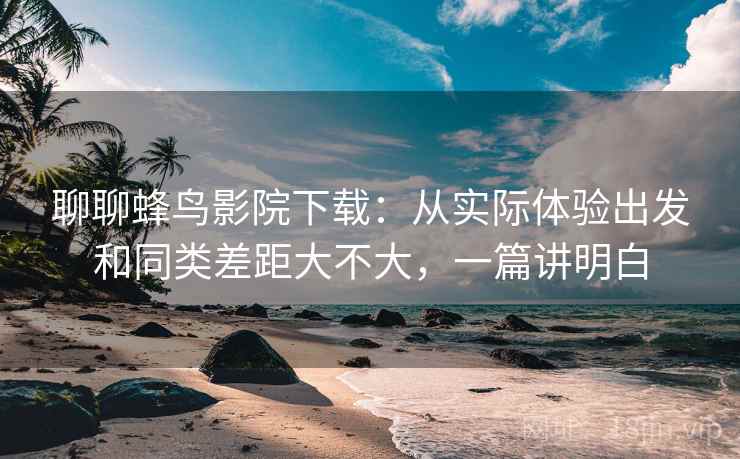 聊聊蜂鸟影院下载:从实际体验出发和同类差距大不大,一篇讲明白 第2张 聊聊蜂鸟影院下载:从实际体验出发和同类差距大不大,一篇讲明白 第2张