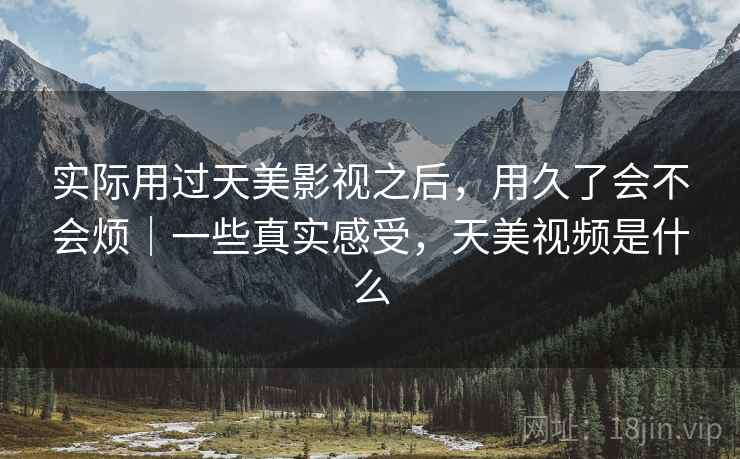 实际用过天美影视之后,用久了会不会烦|一些真实感受,天美视频是什么 第2张 实际用过天美影视之后,用久了会不会烦|一些真实感受,天美视频是什么 第2张